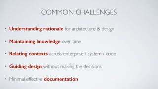 COMMON CHALLENGES
• Understanding rationale for architecture & design
• Maintaining knowledge over time
• Relating contexts across enterprise / system / code
• Guiding design without making the decisions
• Minimal effective documentation
 