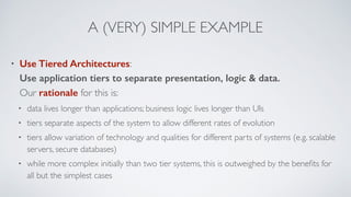 A (VERY) SIMPLE EXAMPLE
• Use Tiered Architectures: 
Use application tiers to separate presentation, logic & data. 
Our rationale for this is:
• data lives longer than applications; business logic lives longer than UIs
• tiers separate aspects of the system to allow different rates of evolution
• tiers allow variation of technology and qualities for different parts of systems (e.g. scalable
servers, secure databases)
• while more complex initially than two tier systems, this is outweighed by the beneﬁts for
all but the simplest cases
 