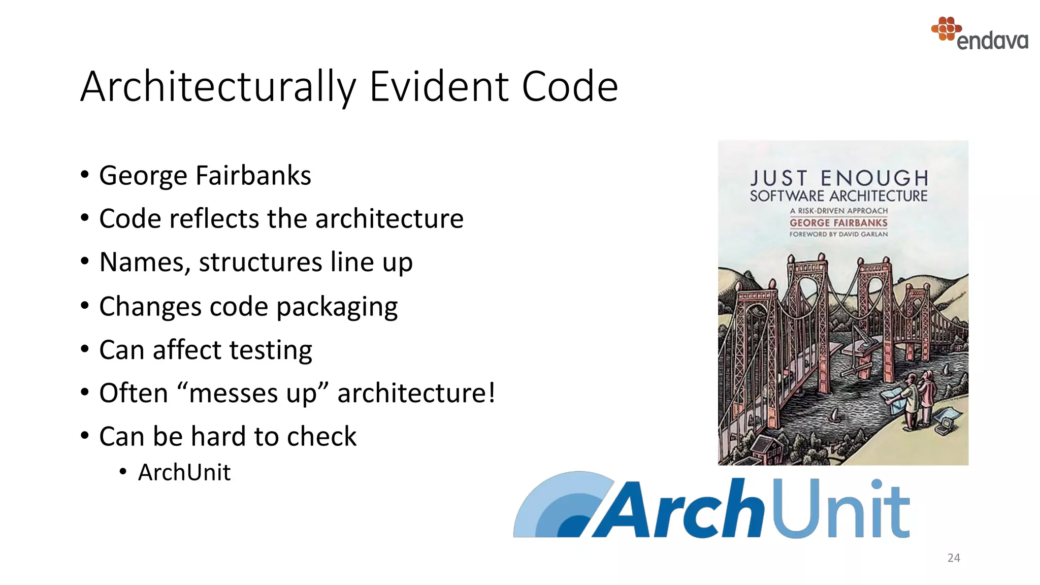 Architecturally Evident Code
• George Fairbanks
• Code reflects the architecture
• Names, structures line up
• Changes code packaging
• Can affect testing
• Often “messes up” architecture!
• Can be hard to check
• ArchUnit
24
 