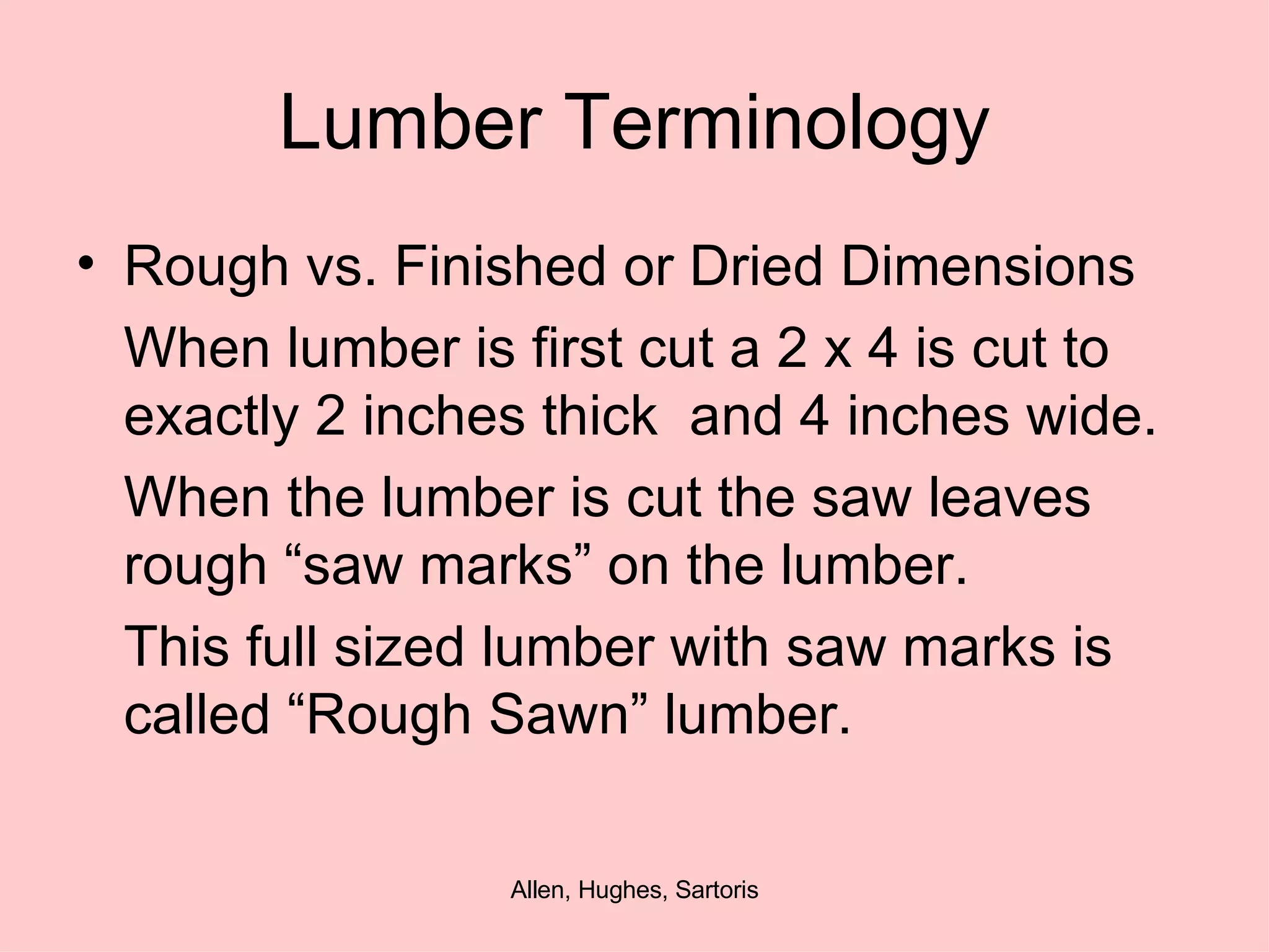 Lumber Terminology Rough vs. Finished or Dried Dimensions When lumber is first cut a 2 x 4 is cut to exactly 2 inches thick  and 4 inches wide. When the lumber is cut the saw leaves rough “saw marks” on the lumber. This full sized lumber with saw marks is called “Rough Sawn” lumber.  