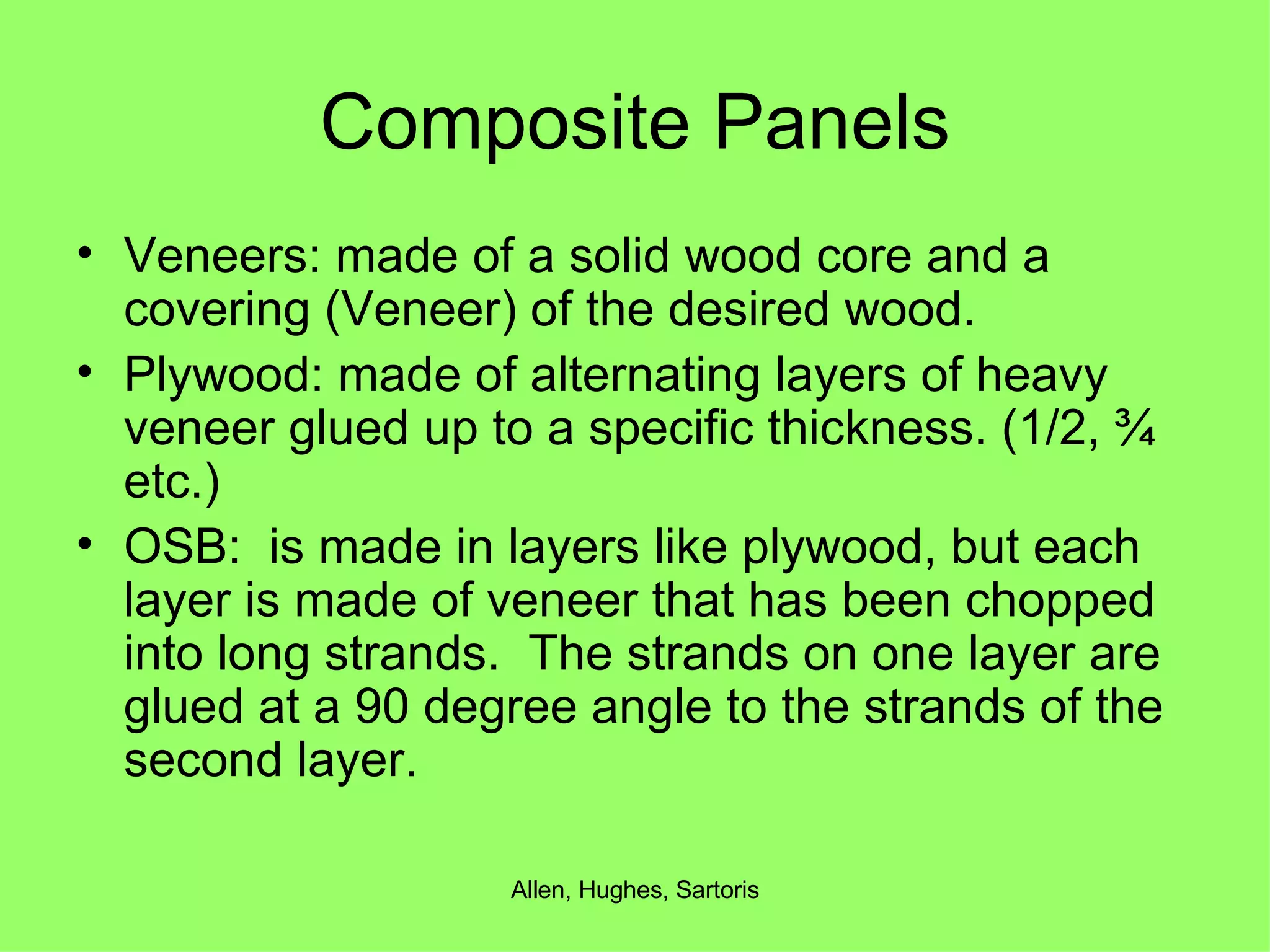 Composite Panels Veneers: made of a solid wood core and a covering (Veneer) of the desired wood. Plywood: made of alternating layers of heavy veneer glued up to a specific thickness. (1/2, ¾ etc.) OSB:  is made in layers like plywood, but each layer is made of veneer that has been chopped into long strands.  The strands on one layer are glued at a 90 degree angle to the strands of the second layer. 