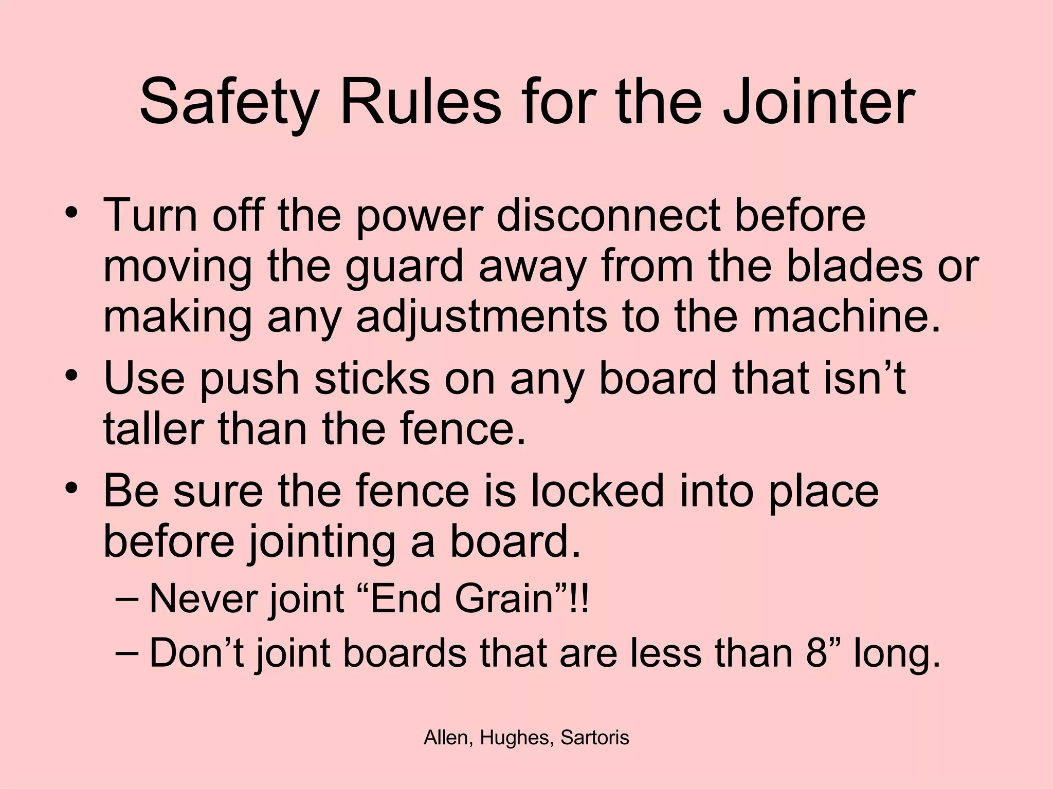 Safety Rules for the Jointer Turn off the power disconnect before moving the guard away from the blades or making any adjustments to the machine. Use push sticks on any board that isn’t taller than the fence. Be sure the fence is locked into place before jointing a board.  Never joint “End Grain”!! Don’t joint boards that are less than 8” long. 