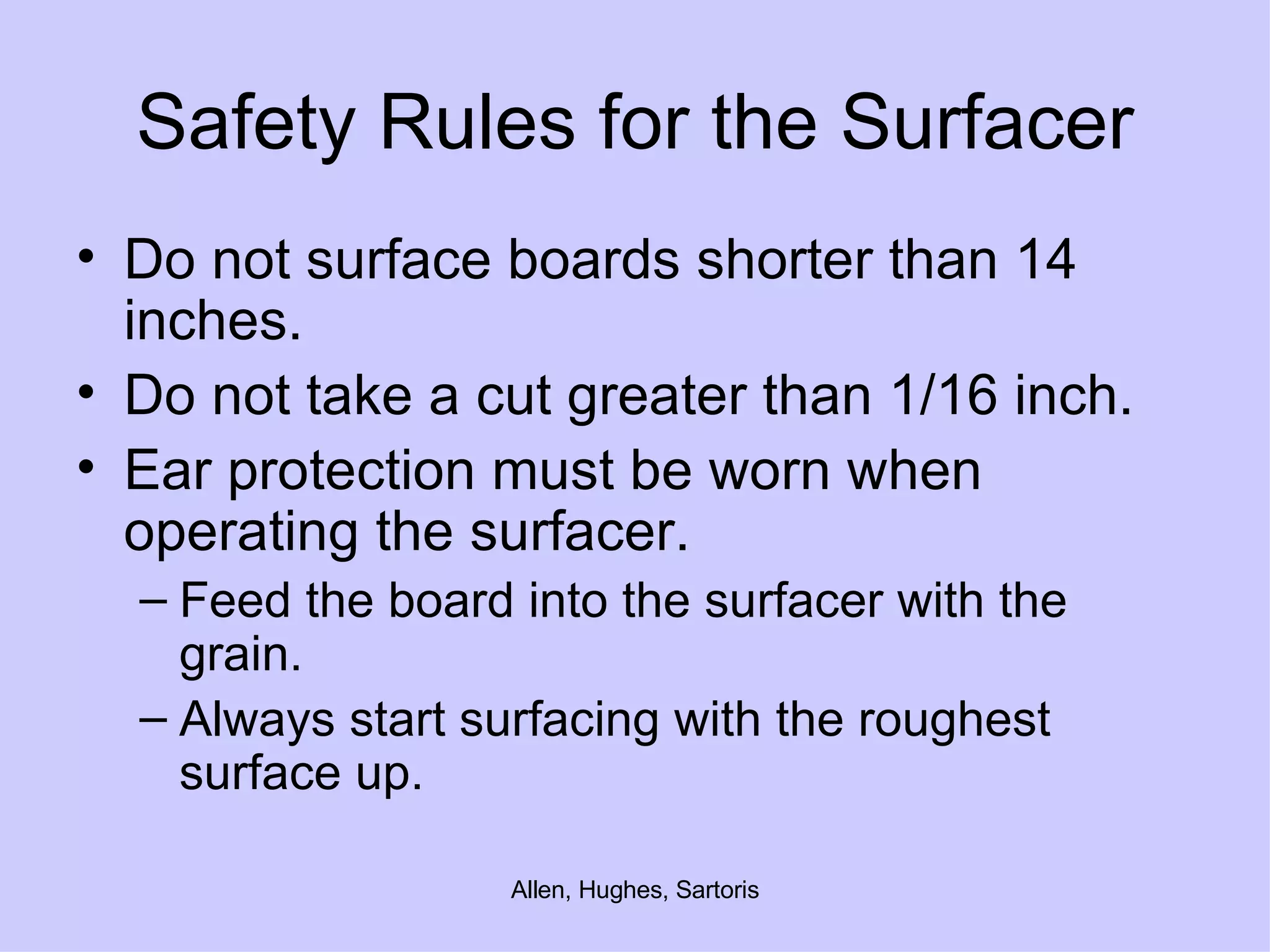 Safety Rules for the Surfacer Do not surface boards shorter than 14 inches. Do not take a cut greater than 1/16 inch. Ear protection must be worn when operating the surfacer.  Feed the board into the surfacer with the grain.  Always start surfacing with the roughest surface up. 