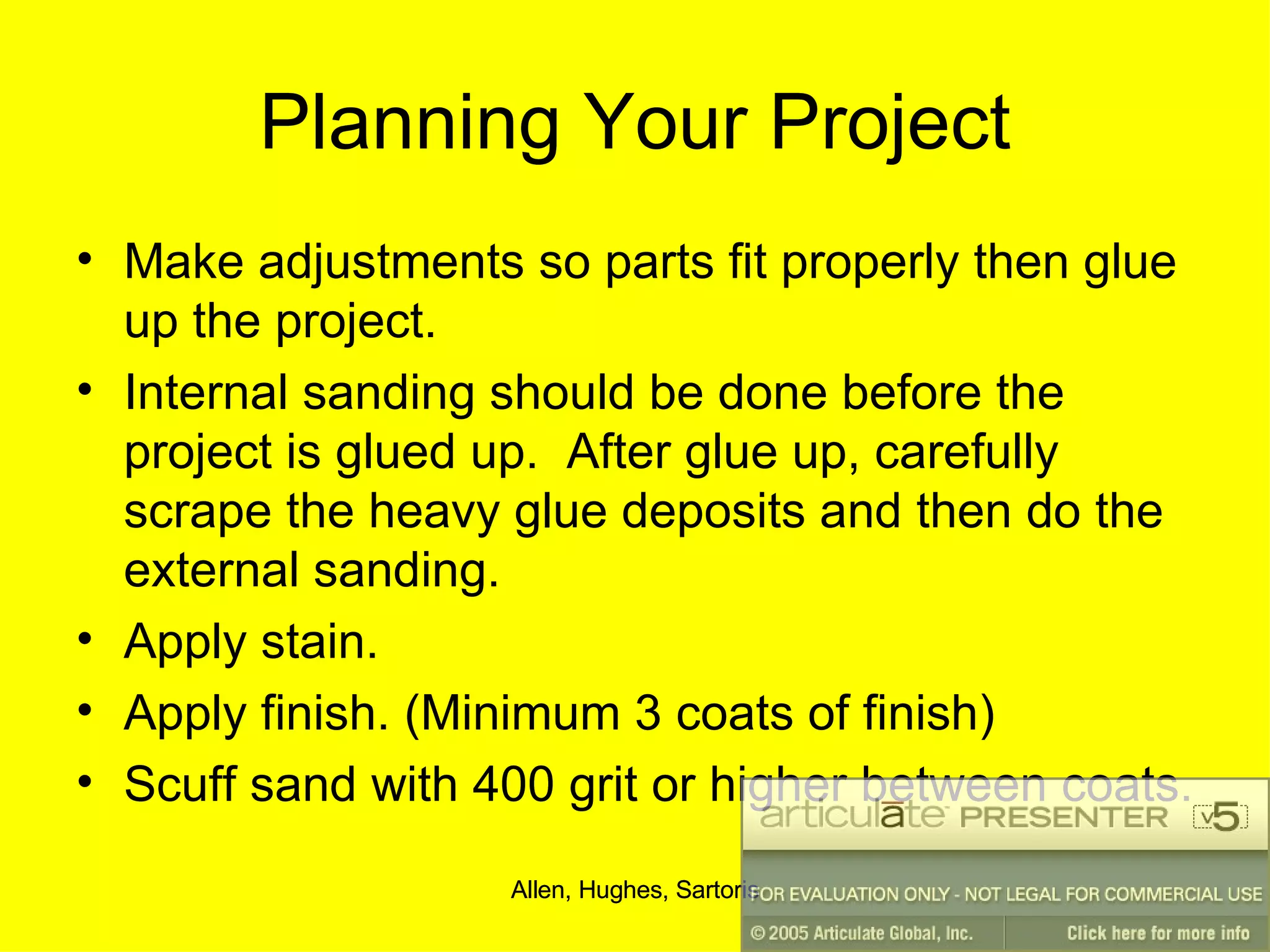 Planning Your Project Make adjustments so parts fit properly then glue up the project. Internal sanding should be done before the project is glued up.  After glue up, carefully scrape the heavy glue deposits and then do the external sanding. Apply stain. Apply finish. (Minimum 3 coats of finish) Scuff sand with 400 grit or higher between coats. 