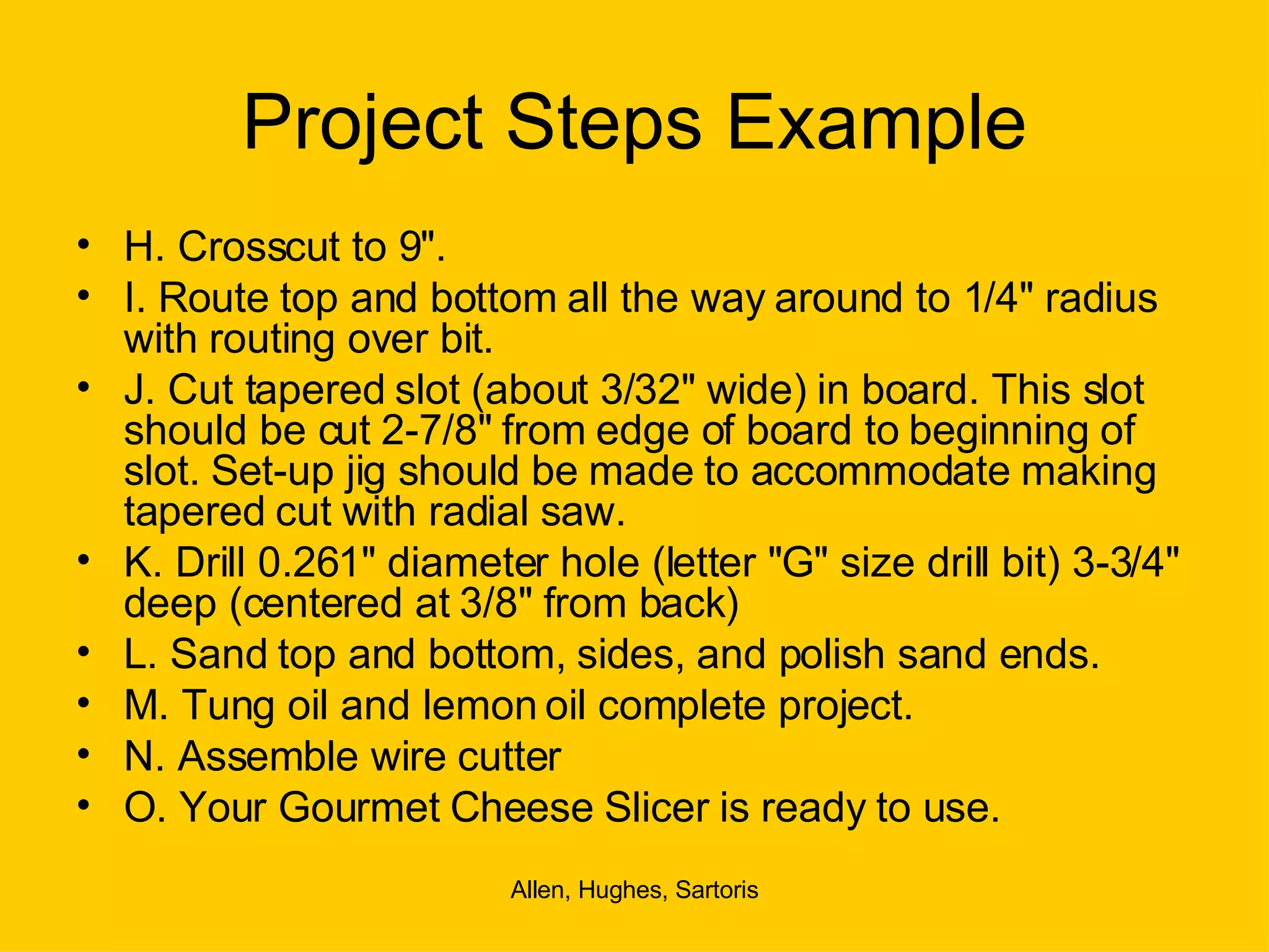 Project Steps Example H. Crosscut to 9". I. Route top and bottom all the way around to 1/4" radius with routing over bit. J. Cut tapered slot (about 3/32" wide) in board. This slot should be cut 2-7/8" from edge of board to beginning of slot. Set-up jig should be made to accommodate making tapered cut with radial saw. K. Drill 0.261" diameter hole (letter "G" size drill bit) 3-3/4" deep (centered at 3/8" from back) L. Sand top and bottom, sides, and polish sand ends.  M. Tung oil and lemon oil complete project. N. Assemble wire cutter  O. Your Gourmet Cheese Slicer is ready to use. 