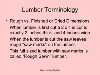 Lumber Terminology Rough vs. Finished or Dried Dimensions When lumber is first cut a 2 x 4 is cut to exactly 2 inches thick  and 4 inches wide. When the lumber is cut the saw leaves rough “saw marks” on the lumber. This full sized lumber with saw marks is called “Rough Sawn” lumber.  