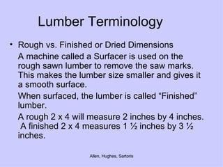 Lumber Terminology Rough vs. Finished or Dried Dimensions A machine called a Surfacer is used on the rough sawn lumber to remove the saw marks.  This makes the lumber size smaller and gives it a smooth surface. When surfaced, the lumber is called “Finished” lumber. A rough 2 x 4 will measure 2 inches by 4 inches.  A finished 2 x 4 measures 1 ½ inches by 3 ½ inches. 