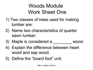 Woods Module   Work Sheet One 1) Two classes of trees used for making lumber are: Name two characteristics of quarter sawn lumber. Maple is considered a ________ wood. Explain the difference between heart wood and sap wood. Define the “board foot” unit. 