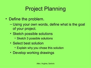Project Planning Define the problem. Using your own words, define what is the goal of your project. Sketch possible solutions Sketch 3 possible solutions Select best solution Explain why you chose this solution Develop working drawings 