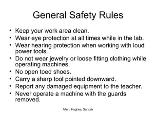 General Safety Rules Keep your work area clean. Wear eye protection at all times while in the lab. Wear hearing protection when working with loud power tools. Do not wear jewelry or loose fitting clothing while operating machines. No open toed shoes. Carry a sharp tool pointed downward. Report any damaged equipment to the teacher. Never operate a machine with the guards removed. 