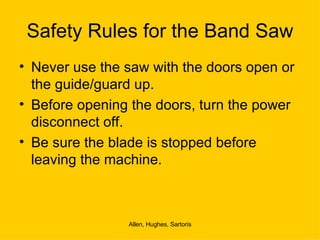 Safety Rules for the Band Saw Never use the saw with the doors open or the guide/guard up. Before opening the doors, turn the power disconnect off. Be sure the blade is stopped before leaving the machine.  