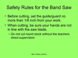 Safety Rules for the Band Saw Before cutting, set the guide/guard no more than 1/8 inch from your work. When cutting, be sure your hands are not in line with the saw blade. Do not cut round stock without the teachers direct supervision 