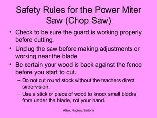 Safety Rules for the Power Miter Saw (Chop Saw) Check to be sure the guard is working properly before cutting. Unplug the saw before making adjustments or working near the blade. Be certain your wood is back against the fence before you start to cut. Do not cut round stock without the teachers direct supervision. Use a stick or piece of wood to knock small blocks from under the blade, not your hand. 