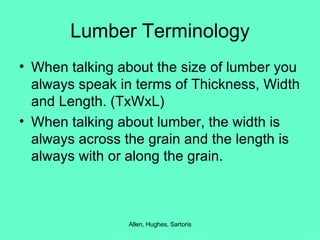 Lumber Terminology When talking about the size of lumber you always speak in terms of Thickness, Width and Length. (TxWxL) When talking about lumber, the width is always across the grain and the length is always with or along the grain. 