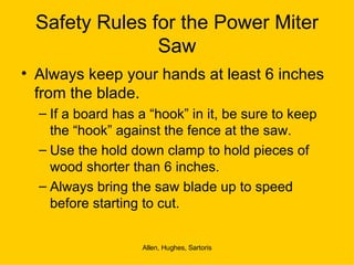 Safety Rules for the Power Miter Saw Always keep your hands at least 6 inches from the blade. If a board has a “hook” in it, be sure to keep the “hook” against the fence at the saw. Use the hold down clamp to hold pieces of wood shorter than 6 inches. Always bring the saw blade up to speed before starting to cut. 