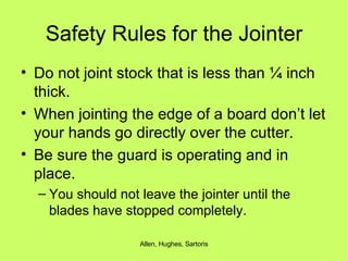 Safety Rules for the Jointer Do not joint stock that is less than ¼ inch thick. When jointing the edge of a board don’t let your hands go directly over the cutter. Be sure the guard is operating and in place. You should not leave the jointer until the blades have stopped completely. 