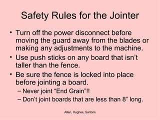 Safety Rules for the Jointer Turn off the power disconnect before moving the guard away from the blades or making any adjustments to the machine. Use push sticks on any board that isn’t taller than the fence. Be sure the fence is locked into place before jointing a board.  Never joint “End Grain”!! Don’t joint boards that are less than 8” long. 