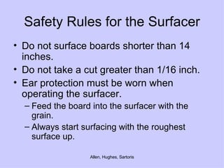 Safety Rules for the Surfacer Do not surface boards shorter than 14 inches. Do not take a cut greater than 1/16 inch. Ear protection must be worn when operating the surfacer.  Feed the board into the surfacer with the grain.  Always start surfacing with the roughest surface up. 