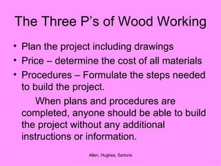 The Three P’s of Wood Working Plan the project including drawings Price – determine the cost of all materials Procedures – Formulate the steps needed to build the project. When plans and procedures are completed, anyone should be able to build the project without any additional instructions or information. 