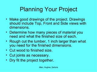 Planning Your Project Make good drawings of the project. Drawings should include Top, Front and Side views with dimensions. Determine how many pieces of material you need and what the finished size of each. Rough cut the lumber, 1 inch larger than what you need for the finished dimensions. Cut wood to finished size. Cut joints as necessary. Dry fit the project together. 