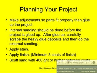 Planning Your Project Make adjustments so parts fit properly then glue up the project. Internal sanding should be done before the project is glued up.  After glue up, carefully scrape the heavy glue deposits and then do the external sanding. Apply stain. Apply finish. (Minimum 3 coats of finish) Scuff sand with 400 grit or higher between coats. 