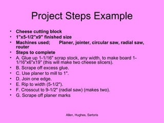 Project Steps Example Cheese cutting block  1"x5-1/2"x9" finished size  Machines used; Planer, jointer, circular saw, radial saw, router Steps to complete  A. Glue up 1-1/16" scrap stock, any width, to make board 1-1/16"x6"x19" (this will make two cheese slicers).  B. Scrape off excess glue. C. Use planer to mill to 1".  D. Join one edge. E. Rip to width (5-1/2"). F. Crosscut to 9-1/2" (radial saw) (makes two).  G. Scrape off planer marks 
