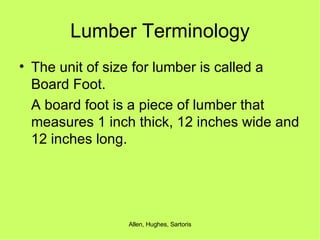 Lumber Terminology The unit of size for lumber is called a Board Foot.  A board foot is a piece of lumber that measures 1 inch thick, 12 inches wide and 12 inches long. 
