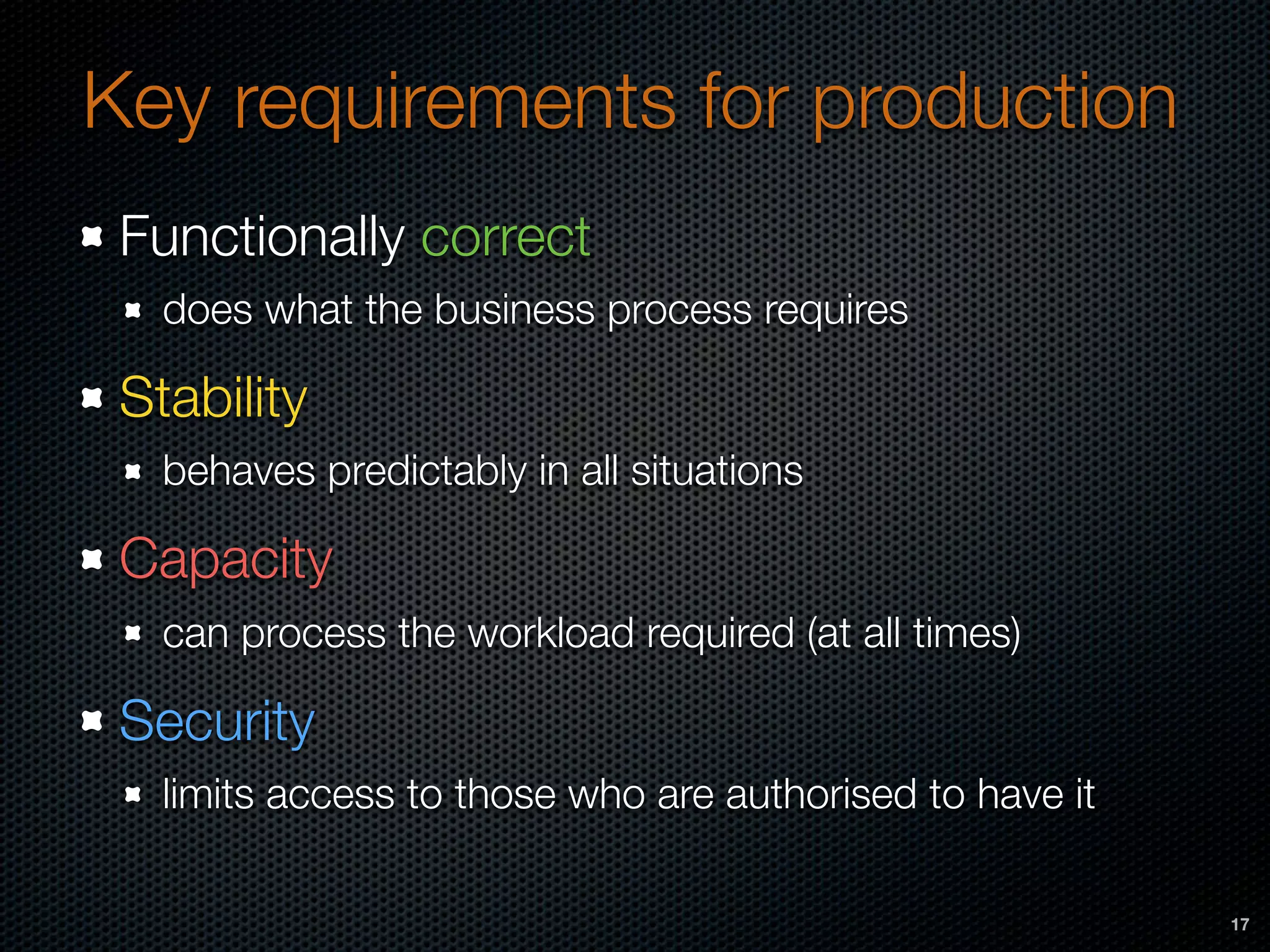 Key requirements for production
Functionally correct
does what the business process requires
Stability
behaves predictably in all situations
Capacity
can process the workload required (at all times)
Security
limits access to those who are authorised to have it
17
 