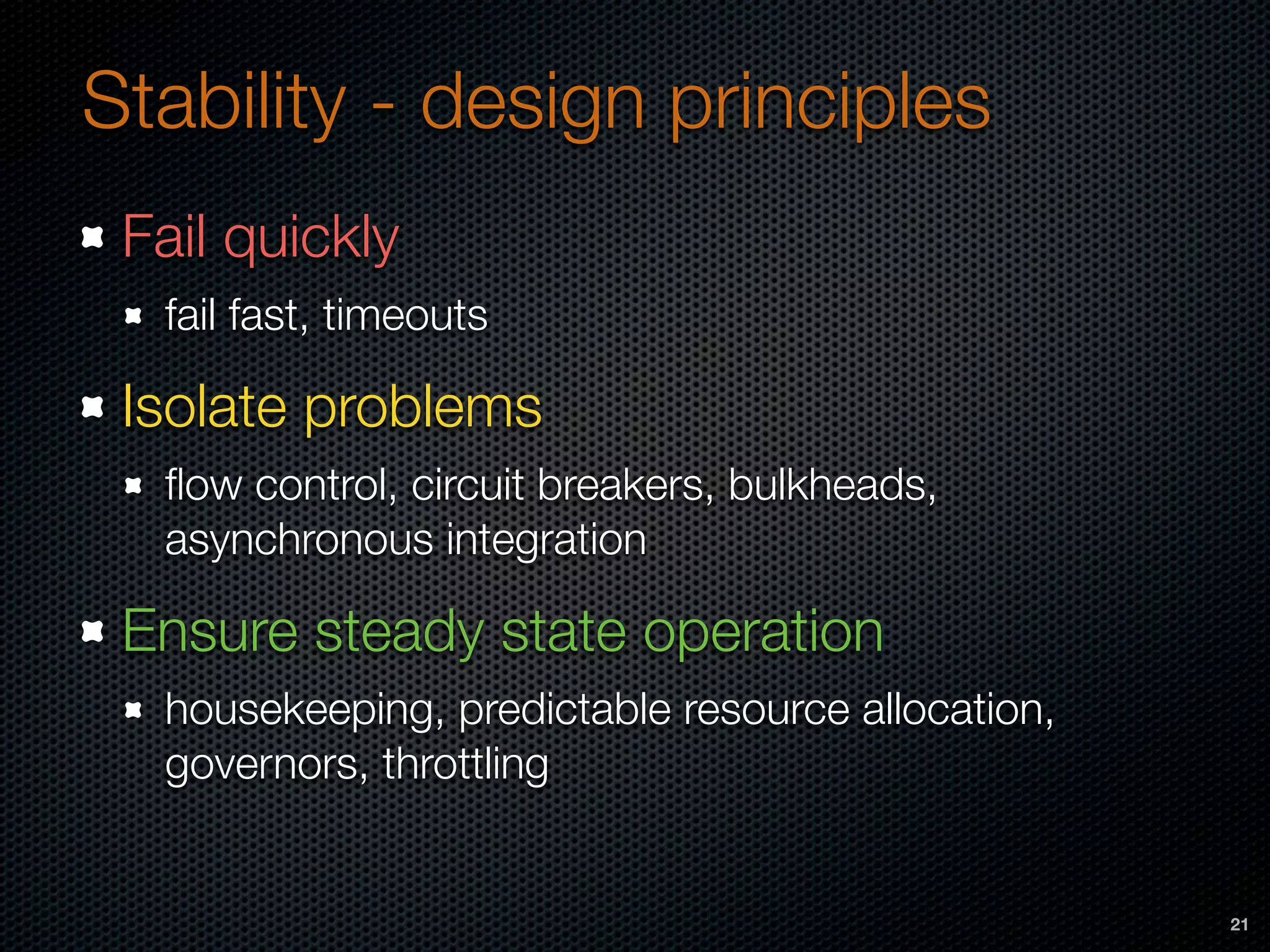 Stability - design principles
Fail quickly
fail fast, timeouts
Isolate problems
ﬂow control, circuit breakers, bulkheads,
asynchronous integration
Ensure steady state operation
housekeeping, predictable resource allocation,
governors, throttling
21
 