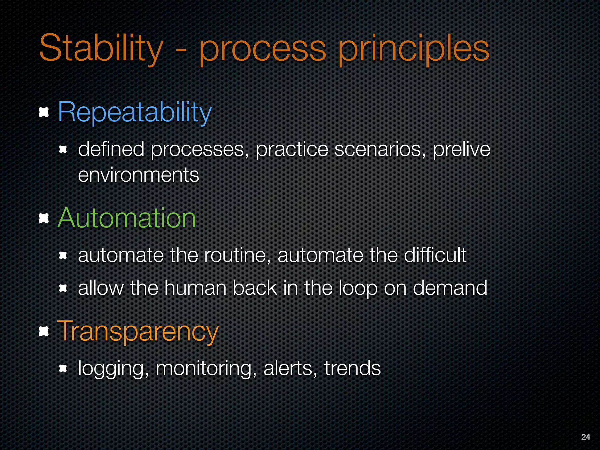 Stability - process principles
Repeatability
deﬁned processes, practice scenarios, prelive
environments
Automation
automate the routine, automate the difﬁcult
allow the human back in the loop on demand
Transparency
logging, monitoring, alerts, trends
24
 