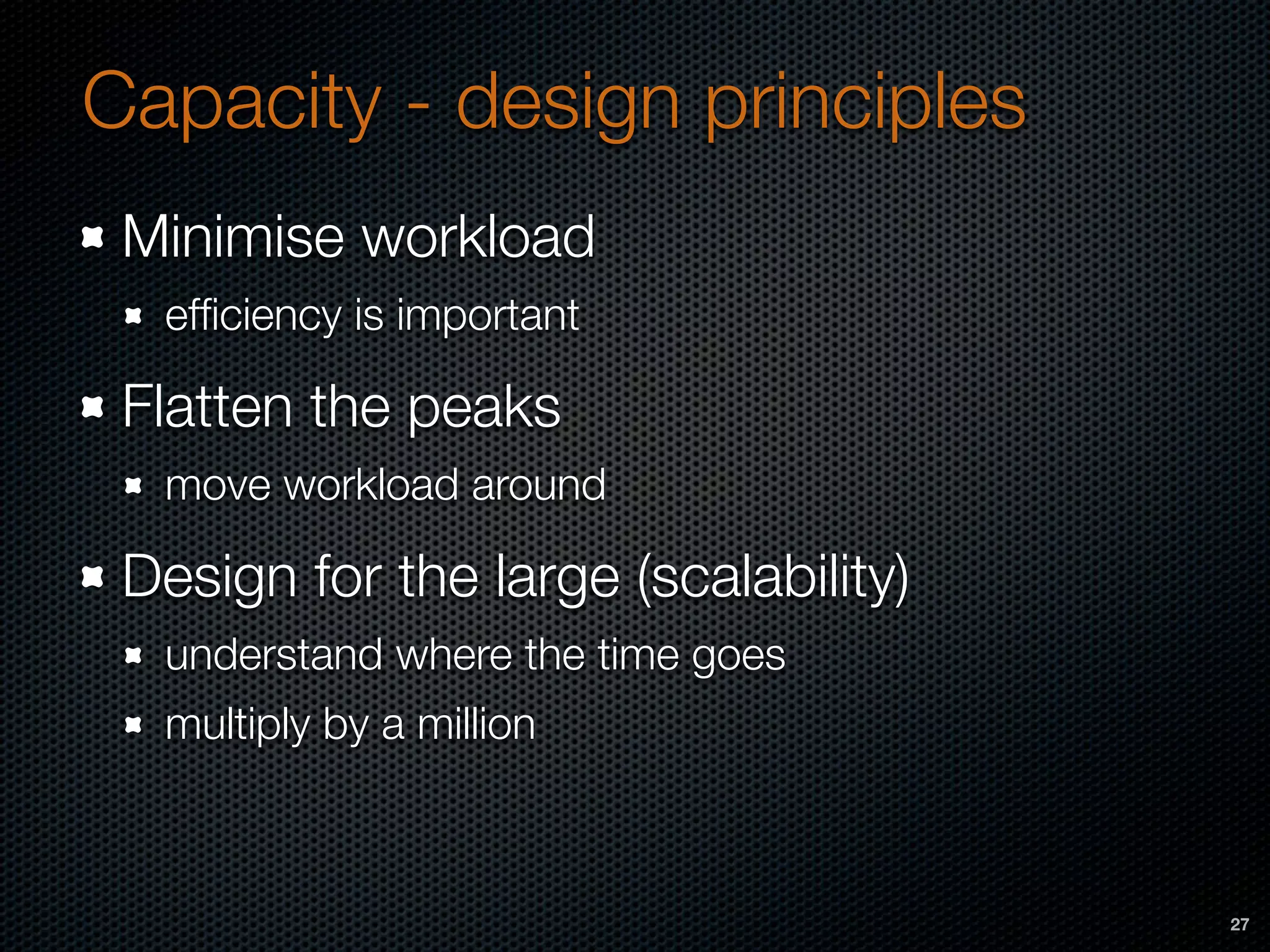 Capacity - design principles
Minimise workload
efﬁciency is important
Flatten the peaks
move workload around
Design for the large (scalability)
understand where the time goes
multiply by a million
27
 