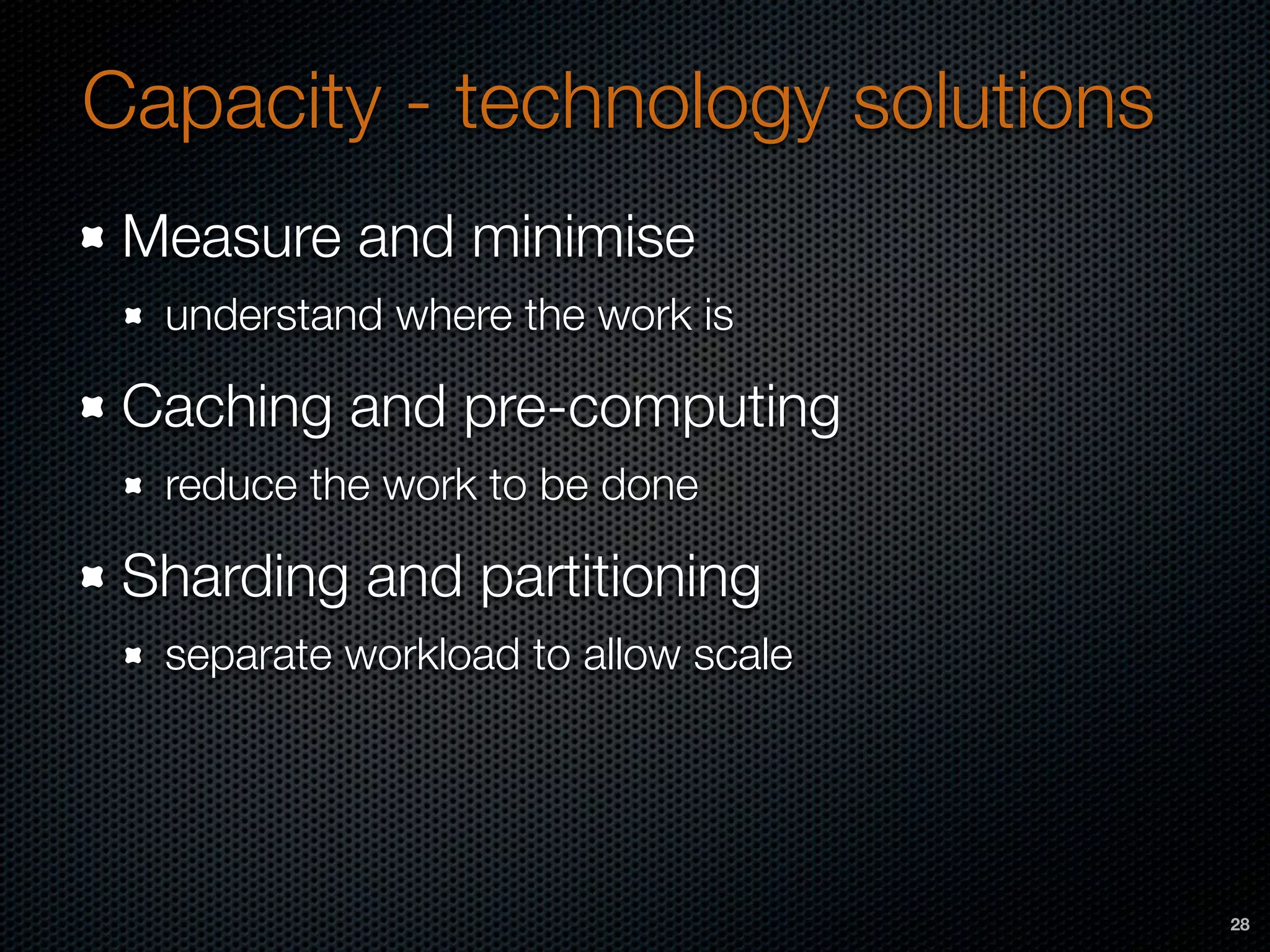 Capacity - technology solutions
Measure and minimise
understand where the work is
Caching and pre-computing
reduce the work to be done
Sharding and partitioning
separate workload to allow scale
28
 