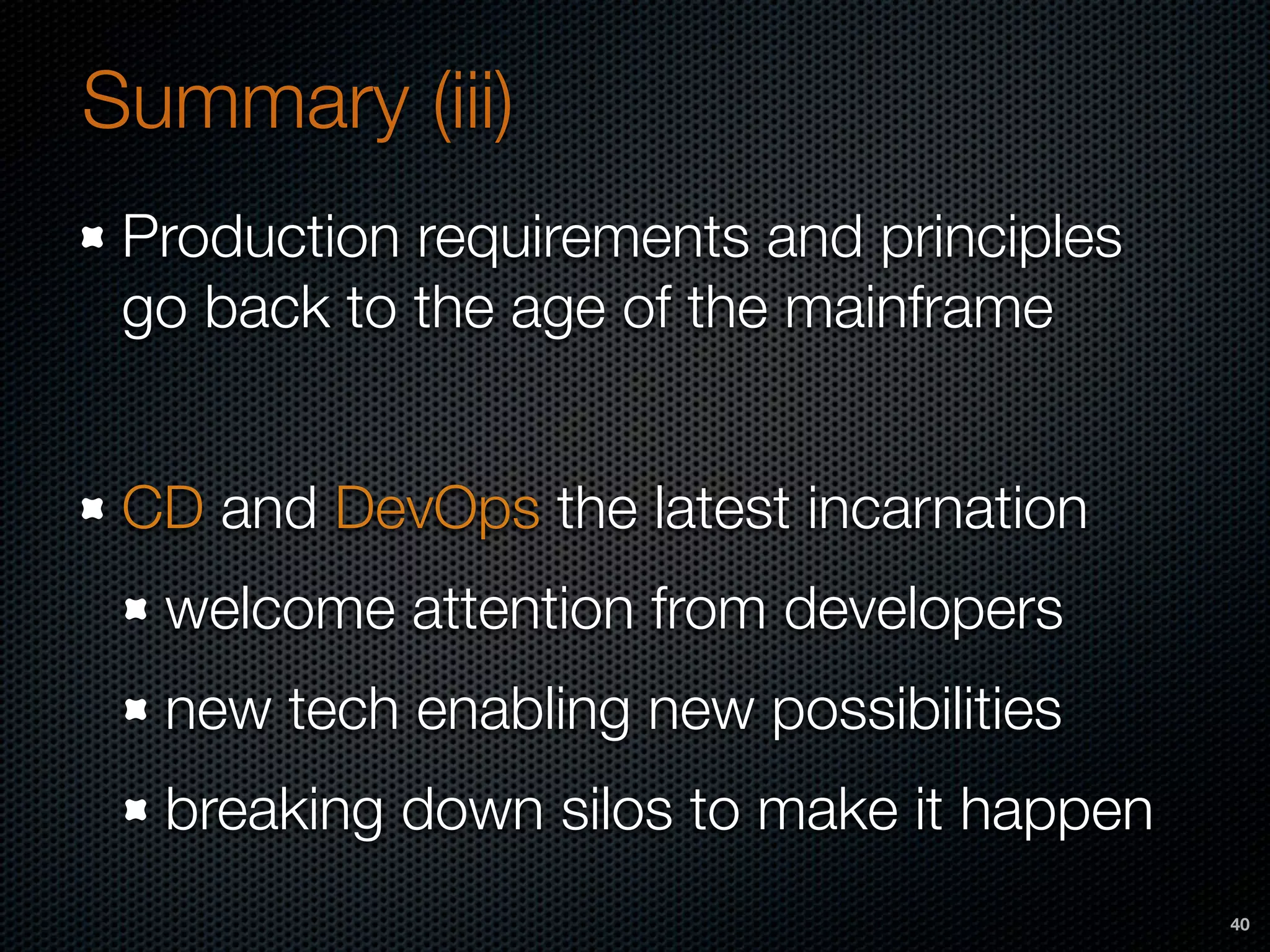 Summary (iii)
Production requirements and principles
go back to the age of the mainframe
CD and DevOps the latest incarnation
welcome attention from developers
new tech enabling new possibilities
breaking down silos to make it happen
40
 