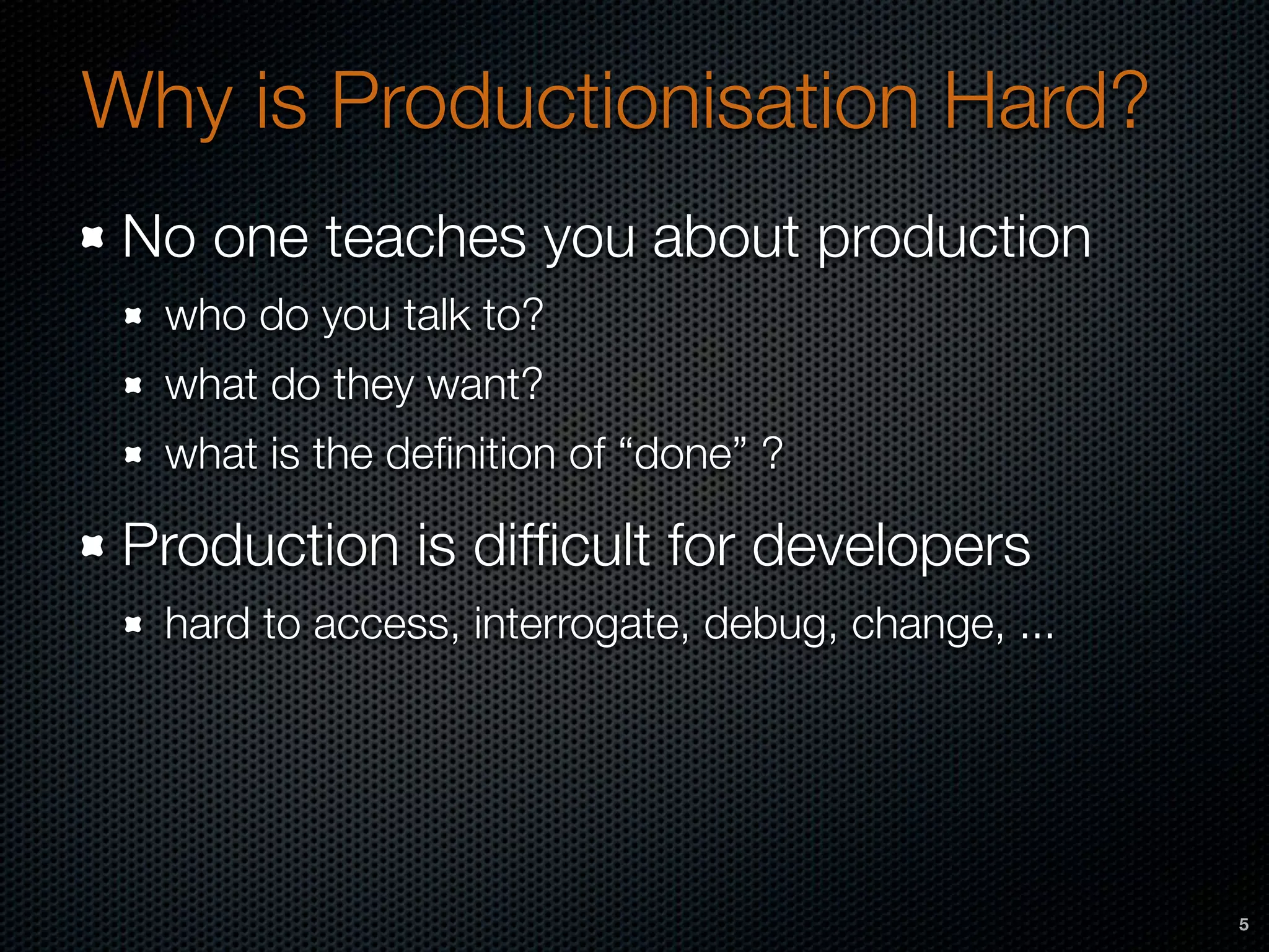 Why is Productionisation Hard?
No one teaches you about production
who do you talk to?
what do they want?
what is the deﬁnition of “done” ?
Production is difﬁcult for developers
hard to access, interrogate, debug, change, ...
5
 