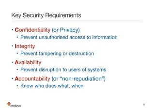 Key Security Requirements
• Conﬁdentiality (or Privacy)

• Prevent unauthorised access to information

• Integrity

• Prevent tampering or destruction

• Availability

• Prevent disruption to users of systems

• Accountability (or “non-repudiation”)

• Know who does what, when

11
 