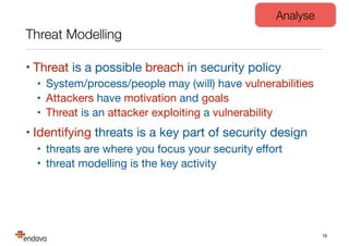 Threat Modelling
• Threat is a possible breach in security policy

• System/process/people may (will) have vulnerabilities

• Attackers have motivation and goals

• Threat is an attacker exploiting a vulnerability

• Identifying threats is a key part of security design

• threats are where you focus your security eﬀort

• threat modelling is the key activity
18
Analyse
 