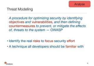 Threat Modelling
A procedure for optimizing security by identifying
objectives and vulnerabilities, and then deﬁning
countermeasures to prevent, or mitigate the eﬀects
of, threats to the system — OWASP

• Identify the real risks to focus security eﬀort

• A technique all developers should be familiar with
19
Analyse
 