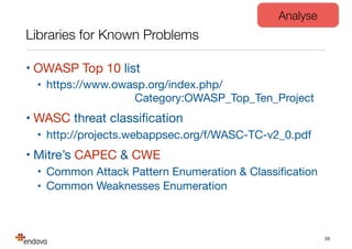 Libraries for Known Problems
• OWASP Top 10 list

• https://www.owasp.org/index.php/  
Category:OWASP_Top_Ten_Project

• WASC threat classiﬁcation

• http://projects.webappsec.org/f/WASC-TC-v2_0.pdf

• Mitre’s CAPEC & CWE

• Common Attack Pattern Enumeration & Classiﬁcation

• Common Weaknesses Enumeration
26
Analyse
 