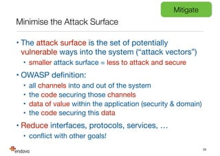 Minimise the Attack Surface
• The attack surface is the set of potentially
vulnerable ways into the system (“attack vectors”)

• smaller attack surface = less to attack and secure

• OWASP deﬁnition:

• all channels into and out of the system

• the code securing those channels

• data of value within the application (security & domain)

• the code securing this data

• Reduce interfaces, protocols, services, …

• conﬂict with other goals!
29
Mitigate
 