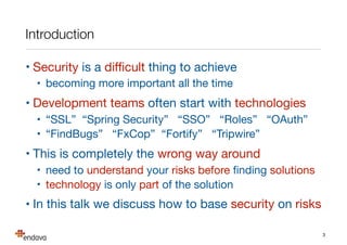 Introduction
• Security is a diﬃcult thing to achieve

• becoming more important all the time

• Development teams often start with technologies

• “SSL” “Spring Security” “SSO” “Roles” “OAuth”

• “FindBugs” “FxCop” “Fortify” “Tripwire”

• This is completely the wrong way around

• need to understand your risks before ﬁnding solutions

• technology is only part of the solution

• In this talk we discuss how to base security on risks
3
 