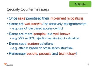 Security Countermeasures
• Once risks prioritised then implement mitigations

• Some are well known and relatively straightforward

• e.g. use of role based access control

• Some are more complex but well known

• e.g. XSS or SQL injection require input validation

• Some need custom solutions

• e.g. attacks based on organisation structure

• Remember people, process and technology!
30
Mitigate
 