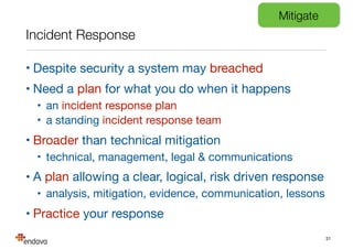 Incident Response
• Despite security a system may breached

• Need a plan for what you do when it happens

• an incident response plan

• a standing incident response team

• Broader than technical mitigation

• technical, management, legal & communications

• A plan allowing a clear, logical, risk driven response

• analysis, mitigation, evidence, communication, lessons

• Practice your response
31
Mitigate
 
