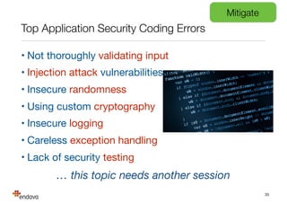 Top Application Security Coding Errors
• Not thoroughly validating input

• Injection attack vulnerabilities

• Insecure randomness

• Using custom cryptography

• Insecure logging

• Careless exception handling

• Lack of security testing
33
… this topic needs another session
Mitigate
 