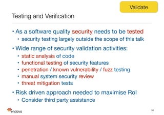 Testing and Veriﬁcation
• As a software quality security needs to be tested

• security testing largely outside the scope of this talk

• Wide range of security validation activities:

• static analysis of code

• functional testing of security features

• penetration / known vulnerability / fuzz testing

• manual system security review

• threat mitigation tests

• Risk driven approach needed to maximise RoI

• Consider third party assistance
34
Validate
 