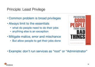 Summary
• We’ve looked how to improve system security

• we need to be risk and principle driven

• Security requires: People, Process and Technology

• the weakest of the three is your security level

• Security needs to be designed in

• its very diﬃcult and expensive to add later

• Be guided by risks not security technologies

• threat risk models (STRIDE and DREAD); attack trees

• Get the experts involved for signiﬁcant risks

• and never invent your own security technology!
36
 