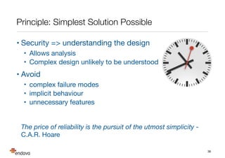Resources
• OWASP - http://www.owasp.org

• Top 10, cookbooks, guides, sample apps, tutorials, …

• Microsoft SDL - http://www.microsoft.com/security/sdl

• complete security development lifecycle with resources

• Elevation of Privilege game- http://tinyurl.com/eopgame

• card game which helps to explain and drive threat modelling

• Trike - http://www.octotrike.org

• alternative threat modelling approach

• CAPEC, CWE - http://{capec,cwe}.mitre.org

• threat and vulnerability lists
38
 