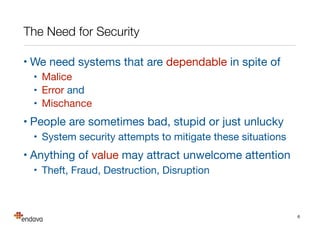 The Need for Security
• We need systems that are dependable in spite of

• Malice

• Error and

• Mischance

• People are sometimes bad, stupid or just unlucky

• System security attempts to mitigate these situations 

• Anything of value may attract unwelcome attention

• Theft, Fraud, Destruction, Disruption
6
 