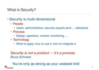 What is Security?
• Security is multi-dimensional

• People

• Users, administrators, security experts (and … attackers)

• Process

• Design, operation, control, monitoring, …

• Technology

• What to apply, how to use it, how to integrate it

Security is not a product -- it's a process
Bruce Schneier
You’re only as strong as your weakest link!
9
 