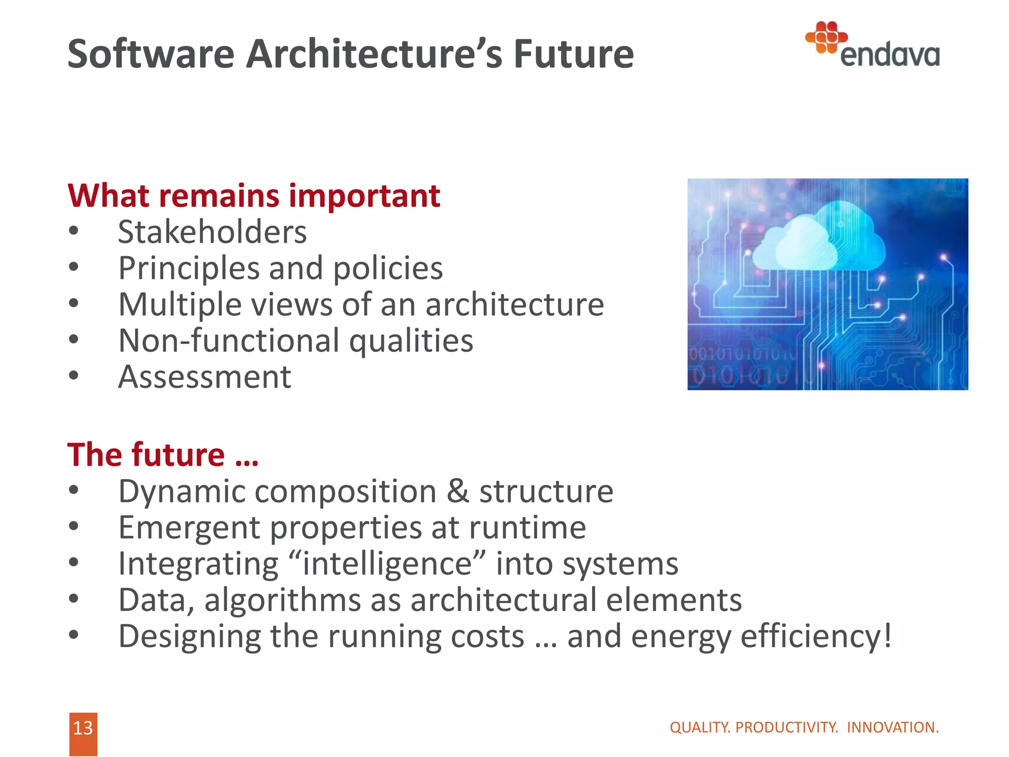 13
13
Software Architecture’s Future
What remains important
• Stakeholders
• Principles and policies
• Multiple views of an architecture
• Non-functional qualities
• Assessment
The future …
• Dynamic composition & structure
• Emergent properties at runtime
• Integrating “intelligence” into systems
• Data, algorithms as architectural elements
• Designing the running costs … and energy efficiency!
QUALITY. PRODUCTIVITY. INNOVATION.
 