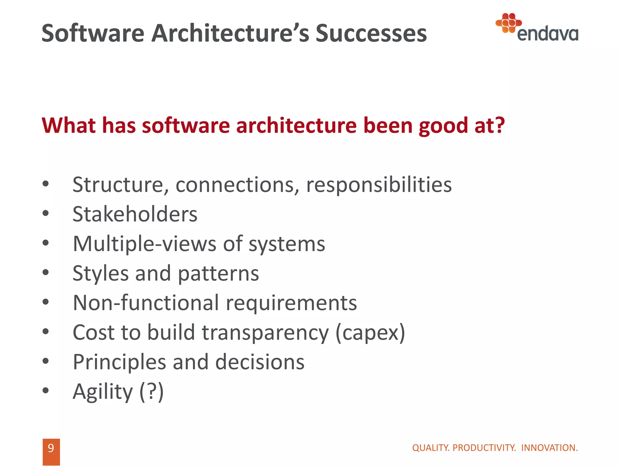 9
9
Software Architecture’s Successes
What has software architecture been good at?
• Structure, connections, responsibilities
• Stakeholders
• Multiple-views of systems
• Styles and patterns
• Non-functional requirements
• Cost to build transparency (capex)
• Principles and decisions
• Agility (?)
QUALITY. PRODUCTIVITY. INNOVATION.
 